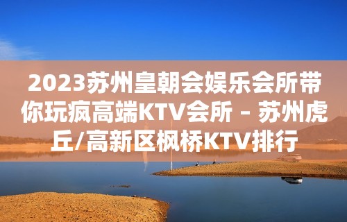 2023苏州皇朝会娱乐会所带你玩疯高端KTV会所 – 苏州虎丘/高新区枫桥KTV排行