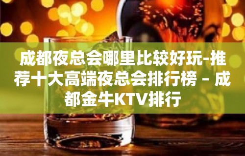 成都夜总会哪里比较好玩-推荐十大高端夜总会排行榜 – 成都金牛KTV排行