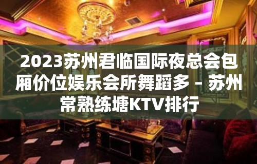 2023苏州君临国际夜总会包厢价位娱乐会所舞蹈多 – 苏州常熟练塘KTV排行