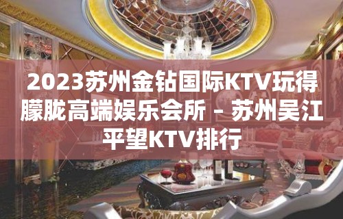 2023苏州金钻国际KTV玩得朦胧高端娱乐会所 – 苏州吴江平望KTV排行