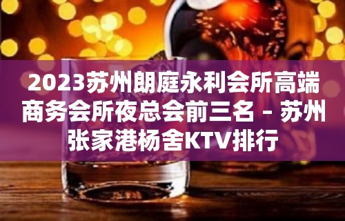 2023苏州朗庭永利会所高端商务会所夜总会前三名 – 苏州张家港杨舍KTV排行