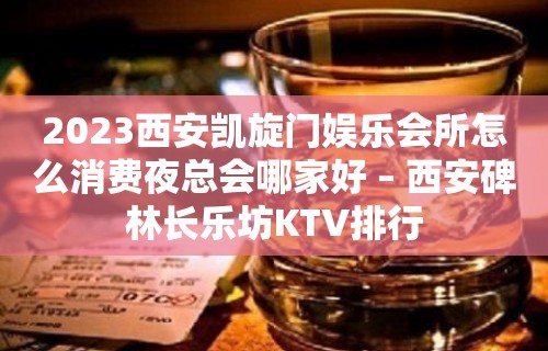 2023西安凯旋门娱乐会所怎么消费夜总会哪家好 – 西安碑林长乐坊KTV排行