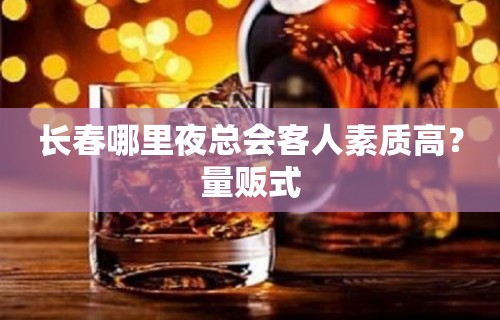 长春哪里夜总会客人素质高？量贩式