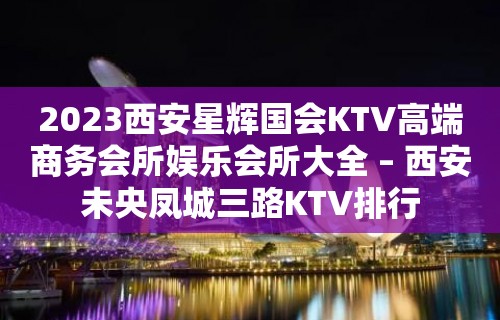 2023西安星辉国会KTV高端商务会所娱乐会所大全 – 西安未央凤城三路KTV排行