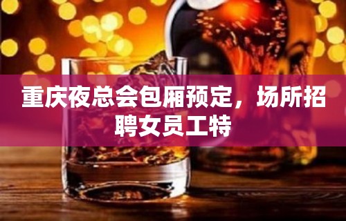 重庆夜总会包厢预定，场所招聘女员工特