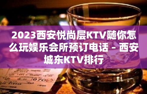 2023西安悦尚层KTV随你怎么玩娱乐会所预订电话 – 西安城东KTV排行