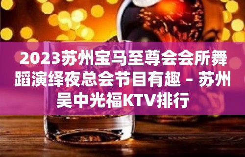 2023苏州宝马至尊会会所舞蹈演绎夜总会节目有趣 – 苏州吴中光福KTV排行