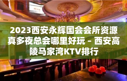 2023西安永辉国会会所资源真多夜总会哪里好玩 – 西安高陵马家湾KTV排行