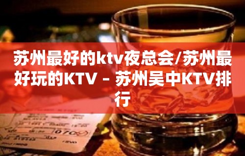 苏州最好的ktv夜总会/苏州最好玩的KTV – 苏州吴中KTV排行