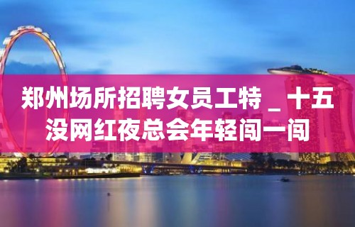 郑州场所招聘女员工特＿十五没网红夜总会年轻闯一闯