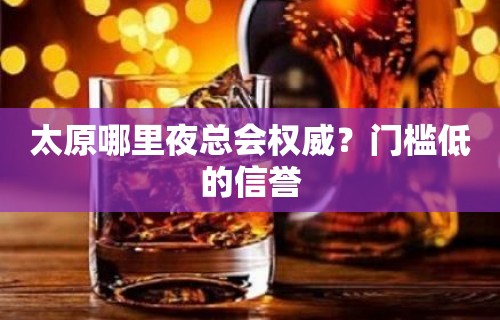 太原哪里夜总会权威？门槛低的信誉