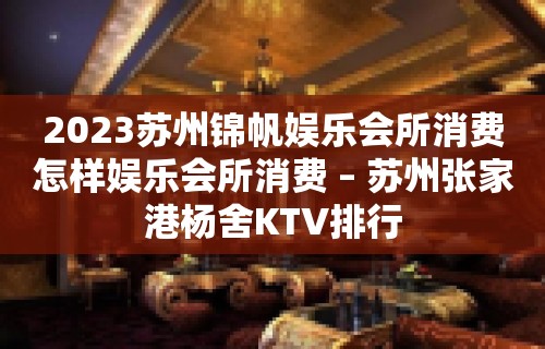 2023苏州锦帆娱乐会所消费怎样娱乐会所消费 – 苏州张家港杨舍KTV排行