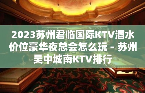 2023苏州君临国际KTV酒水价位豪华夜总会怎么玩 – 苏州吴中城南KTV排行