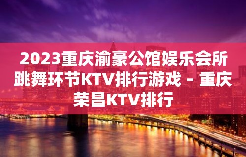 2023重庆渝豪公馆娱乐会所跳舞环节KTV排行游戏 – 重庆荣昌KTV排行