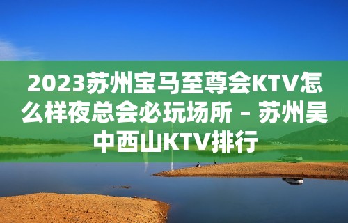 2023苏州宝马至尊会KTV怎么样夜总会必玩场所 – 苏州吴中西山KTV排行