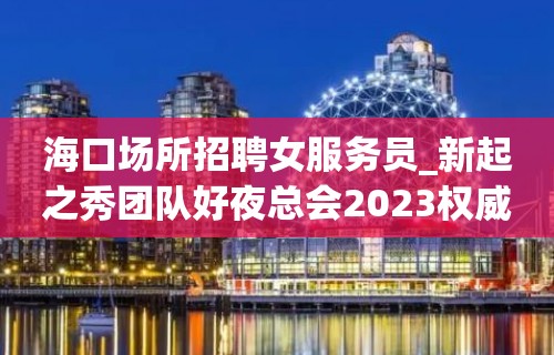 海口场所招聘女服务员_新起之秀团队好夜总会2023权威