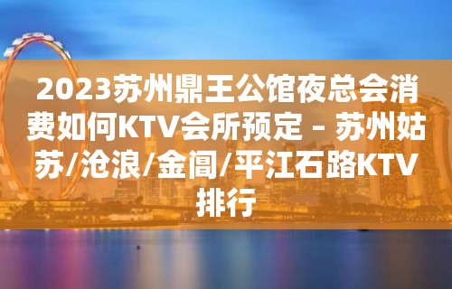 2023苏州鼎王公馆夜总会消费如何KTV会所预定 – 苏州姑苏/沧浪/金阊/平江石路KTV排行