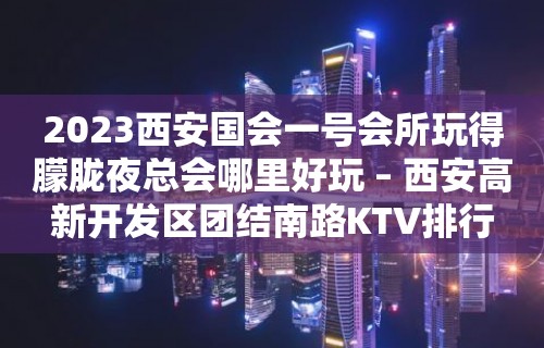 2023西安国会一号会所玩得朦胧夜总会哪里好玩 – 西安高新开发区团结南路KTV排行