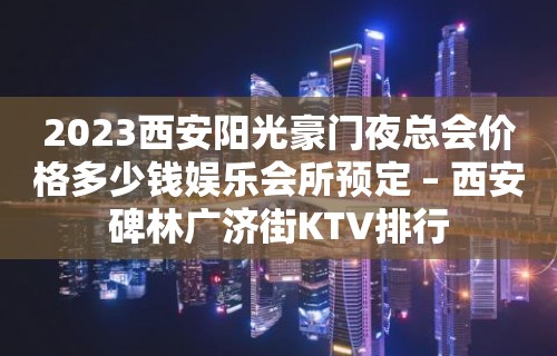 2023西安阳光豪门夜总会价格多少钱娱乐会所预定 – 西安碑林广济街KTV排行