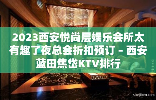 2023西安悦尚层娱乐会所太有趣了夜总会折扣预订 – 西安蓝田焦岱KTV排行