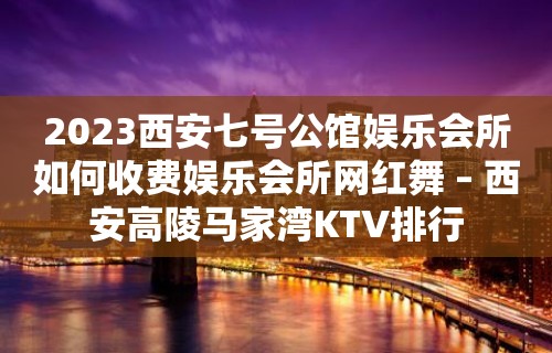 2023西安七号公馆娱乐会所如何收费娱乐会所网红舞 – 西安高陵马家湾KTV排行