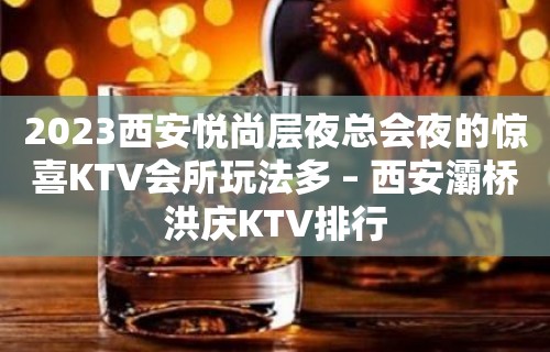 2023西安悦尚层夜总会夜的惊喜KTV会所玩法多 – 西安灞桥洪庆KTV排行