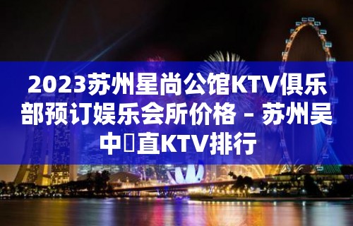 2023苏州星尚公馆KTV俱乐部预订娱乐会所价格 – 苏州吴中甪直KTV排行