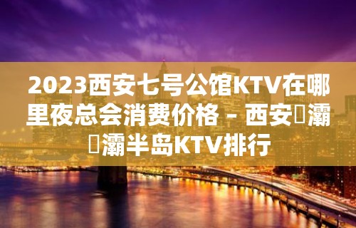 2023西安七号公馆KTV在哪里夜总会消费价格 – 西安浐灞浐灞半岛KTV排行