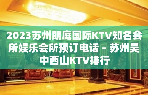 2023苏州朗庭国际KTV知名会所娱乐会所预订电话 – 苏州吴中西山KTV排行