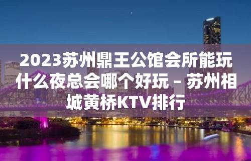 2023苏州鼎王公馆会所能玩什么夜总会哪个好玩 – 苏州相城黄桥KTV排行