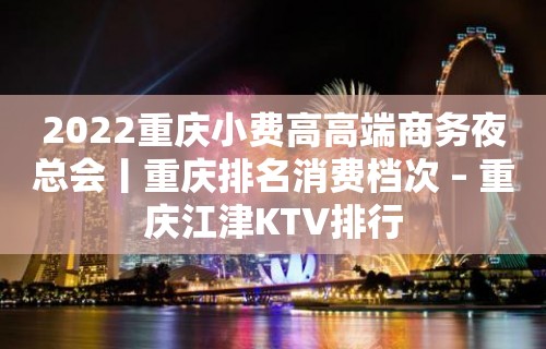 2022重庆小费高高端商务夜总会丨重庆排名消费档次 – 重庆江津KTV排行