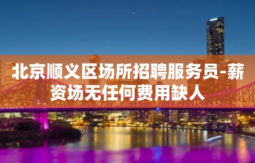 北京顺义区场所招聘服务员-薪资场无任何费用缺人