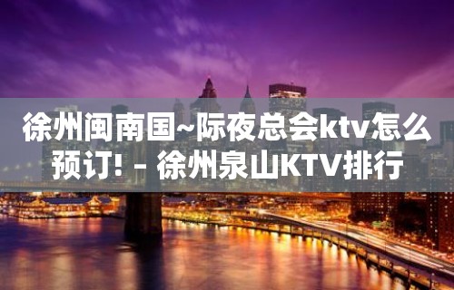 徐州闽南国~际夜总会ktv怎么预订! – 徐州泉山KTV排行