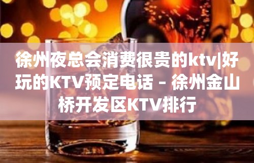 徐州夜总会消费很贵的ktv|好玩的KTV预定电话 – 徐州金山桥开发区KTV排行