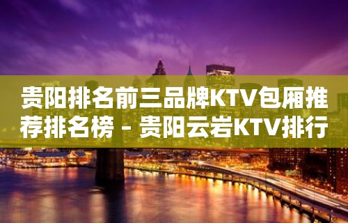 贵阳排名前三品牌KTV包厢推荐排名榜 – 贵阳云岩KTV排行