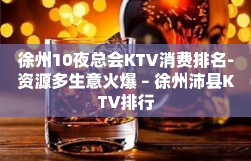 徐州10夜总会KTV消费排名-资源多生意火爆 – 徐州沛县KTV排行