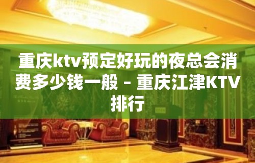 重庆ktv预定好玩的夜总会消费多少钱一般 – 重庆江津KTV排行