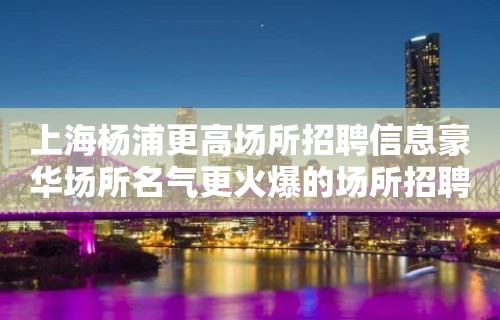 上海杨浦更高场所招聘信息豪华场所名气更火爆的场所招聘