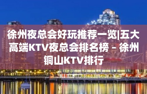 徐州夜总会好玩推荐一览|五大高端KTV夜总会排名榜 – 徐州铜山KTV排行