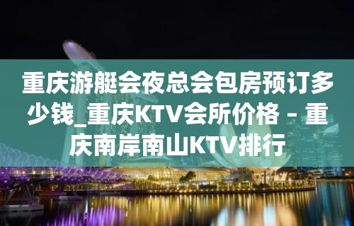 重庆游艇会夜总会包房预订多少钱_重庆KTV会所价格 – 重庆南岸南山KTV排行