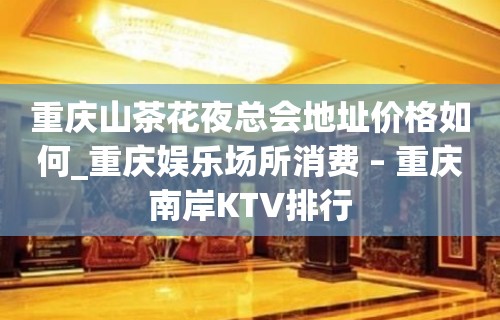 重庆山茶花夜总会地址价格如何_重庆娱乐场所消费 – 重庆南岸KTV排行