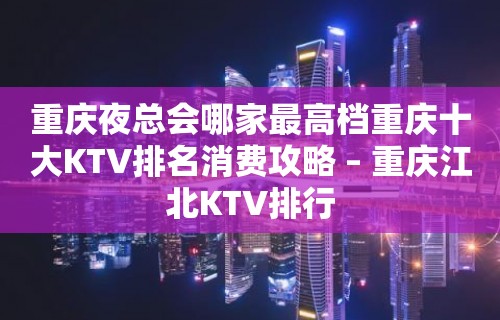 重庆夜总会哪家最高档重庆十大KTV排名消费攻略 – 重庆江北KTV排行