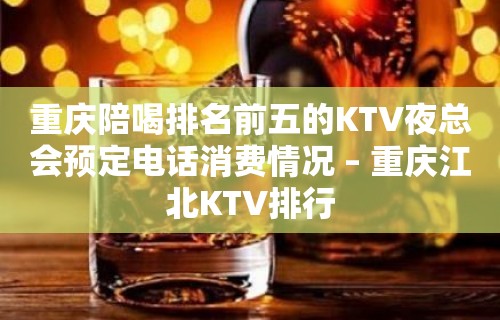 重庆陪喝排名前五的KTV夜总会预定电话消费情况 – 重庆江北KTV排行