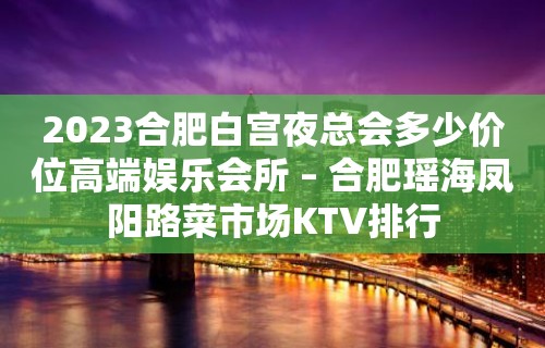 2023合肥白宫夜总会多少价位高端娱乐会所 – 合肥瑶海凤阳路菜市场KTV排行