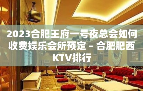 2023合肥王府一号夜总会如何收费娱乐会所预定 – 合肥肥西KTV排行