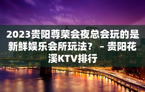 2023贵阳尊荣会夜总会玩的是新鲜娱乐会所玩法？ – 贵阳花溪KTV排行