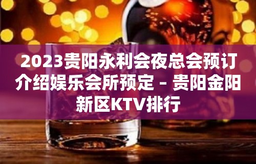 2023贵阳永利会夜总会预订介绍娱乐会所预定 – 贵阳金阳新区KTV排行