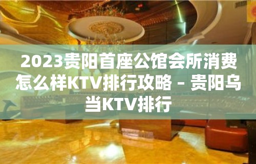 2023贵阳首座公馆会所消费怎么样KTV排行攻略 – 贵阳乌当KTV排行