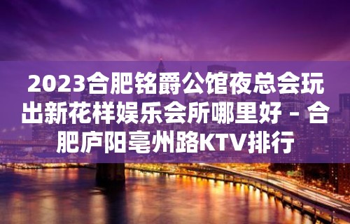 2023合肥铭爵公馆夜总会玩出新花样娱乐会所哪里好 – 合肥庐阳亳州路KTV排行