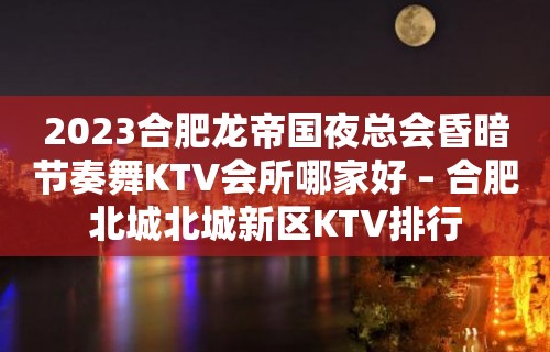 2023合肥龙帝国夜总会昏暗节奏舞KTV会所哪家好 – 合肥北城北城新区KTV排行